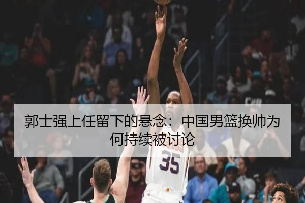郭士强上任留下的悬念：中国男篮换帅为何持续被讨论